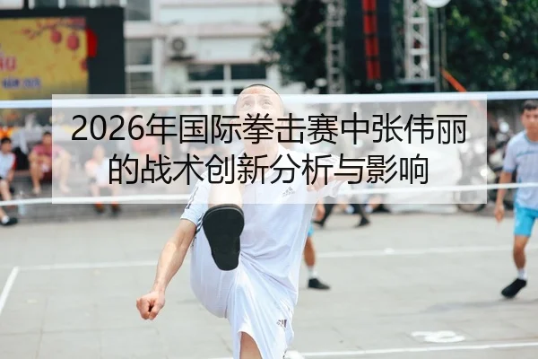 2026年国际拳击赛中张伟丽的战术创新分析与影响