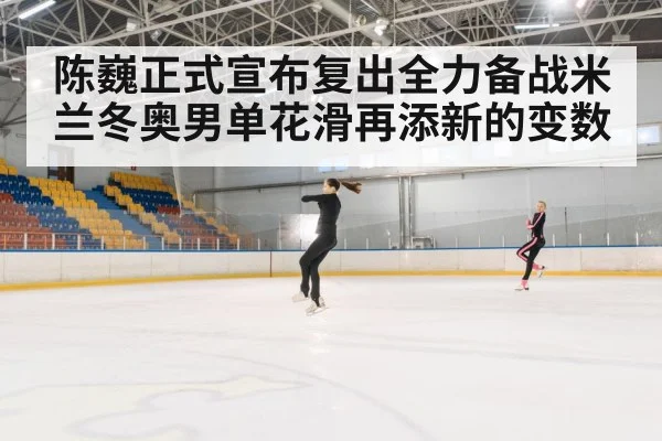 陈巍正式宣布复出全力备战米兰冬奥男单花滑再添新的变数