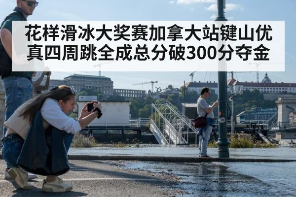 花样滑冰大奖赛加拿大站键山优真四周跳全成总分破300分夺金